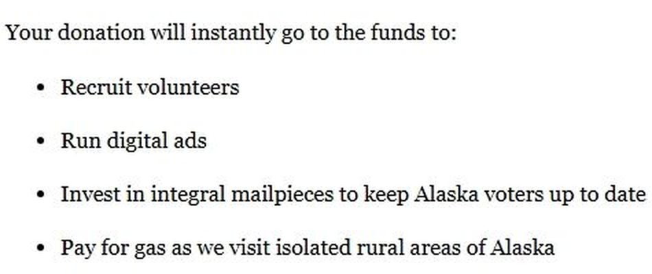 Excerpt of the email: Your donation will instantly go to the funds to: Recruit volunteers. Run digital ads. Invest in integral mailpieces to keep Alaska voters up to date. Pay for gas as we visit isolated rural areas of Alaska.
